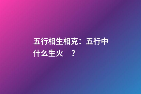 五行相生相克：五行中什么生火？